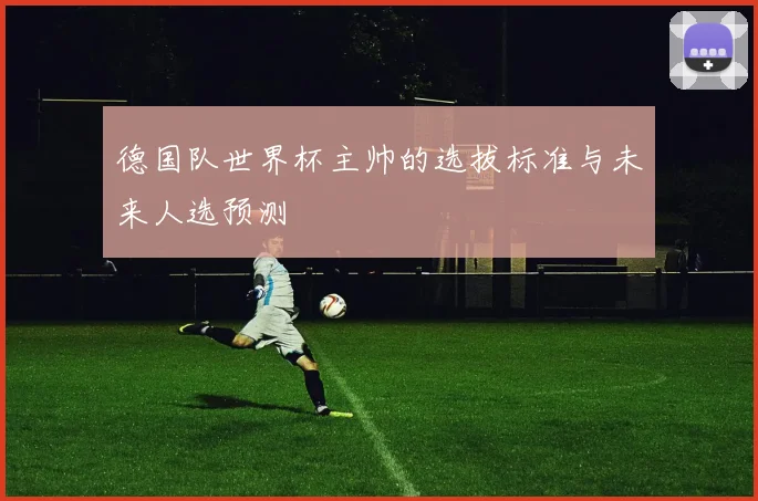 德国队世界杯主帅的选拔标准与未来人选预测