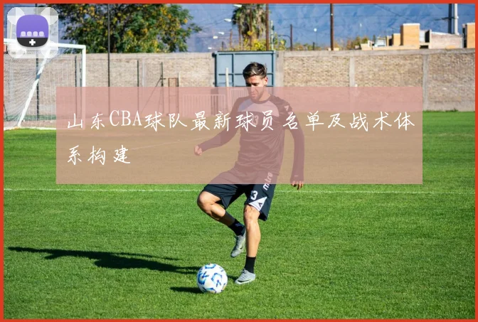 山东CBA球队最新球员名单及战术体系构建